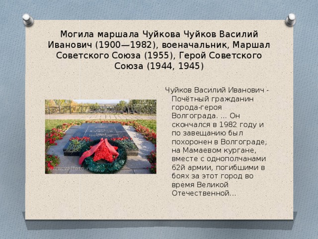 Могила маршала Чуйкова Чуйков Василий Иванович (1900—1982), военачальник, Маршал Советского Союза (1955), Герой Советского Союза (1944, 1945) Чуйков Василий Иванович - Почётный гражданин города-героя Волгограда. … Он скончался в 1982 году и по завещанию был похоронен в Волгограде, на Мамаевом кургане, вместе с однополчанами 62й армии, погибшими в боях за этот город во время Великой Отечественной...