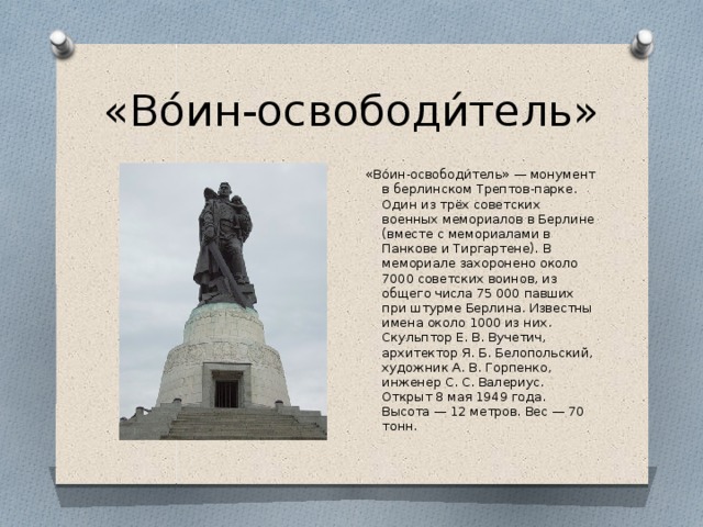 «Во́ин-освободи́тель» «Во́ин-освободи́тель» — монумент в берлинском Трептов-парке. Один из трёх советских военных мемориалов в Берлине (вместе с мемориалами в Панкове и Тиргартене). В мемориале захоронено около 7000 советских воинов, из общего числа 75 000 павших при штурме Берлина. Известны имена около 1000 из них. Скульптор Е. В. Вучетич, архитектор Я. Б. Белопольский, художник А. В. Горпенко, инженер С. С. Валериус. Открыт 8 мая 1949 года. Высота — 12 метров. Вес — 70 тонн.