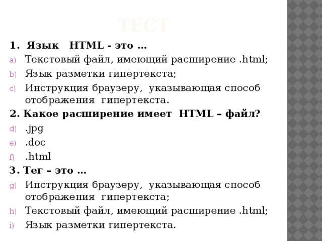 тест 1. Язык HTML - это … Текстовый файл, имеющий расширение .html; Язык разметки гипертекста; Инструкция браузеру, указывающая способ отображения гипертекста. 2. Какое расширение имеет HTML – файл? .jpg .doc .html 3. Тег – это …
