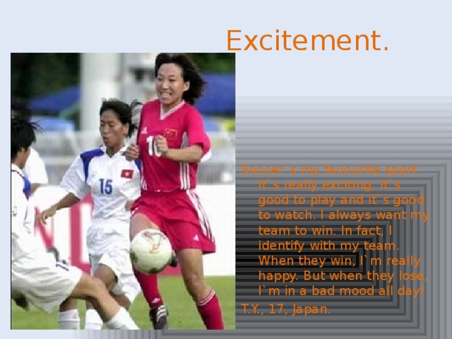 Excitement. Soccer`s my favourite sport. It`s really exciting. It`s good to play and it`s good to watch. I always want my team to win. In fact, I identify with my team. When they win, I`m really happy. But when they lose, I`m in a bad mood all day! T.Y., 17, Japan.