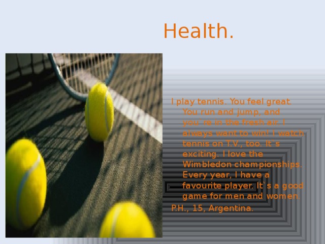 Health. I play tennis. You feel great. You run and jump, and you`re in the fresh air. I always want to win! I watch tennis on T.V., too. It`s exciting. I love the Wimbledon championships. Every year, I have a favourite player. It`s a good game for men and women. P.H., 15, Argentina.