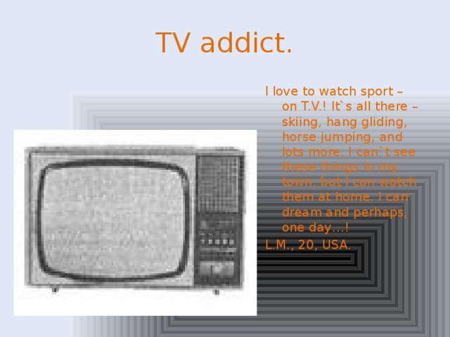 TV addict. I love to watch sport – on T.V.! It`s all there – skiing, hang gliding, horse jumping, and lots more. I can`t see these things in my town, but I can watch them at home. I can dream and perhaps, one day…! L.M., 20, USA.