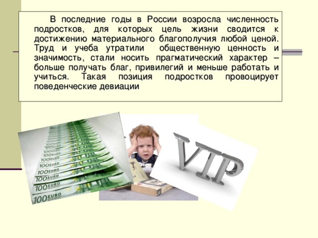 В последние годы в России возросла численность подростков, для которых цель жизни сводится к достижению материального благополучия любой ценой. Труд и учеба утратили общественную ценность и значимость, стали носить прагматический характер – больше получать благ, привилегий и меньше работать и учиться. Такая позиция подростков провоцирует поведенческие девиации