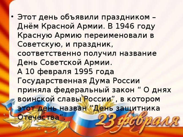 Этот день объявили праздником – Днём Красной Армии. В 1946 году Красную Армию переименовали в Советскую, и праздник, соответственно получил название День Советской Армии.  А 10 февраля 1995 года Государственная Дума России приняла федеральный закон “ О днях воинской славы России”, в котором этот день назван “День защитника Отечества”.