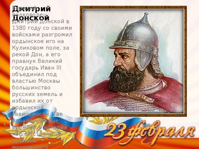 Дмитрий Донской Великий полководец Дмитрий Донской в 1380 году со своими войсками разгромил ордынское иго на Куликовом поле, за рекой Дон, а его правнук Великий государь Иван III объединил под властью Москвы большинство русских земель и избавил их от ордынской зависимости. Так начались новые времена в истории нашей страны – времена московского государства. Это было в 14 веке.