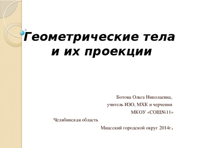 Геометрические тела  и их проекции Ботова Ольга Николаевна, учитель ИЗО, МХК и черчения МКОУ «СОШ№11» Челябинская область Миасский городской округ 2014г .