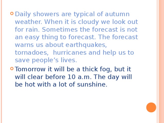 Daily showers are typical of autumn weather. When it is cloudy we look out for rain. Sometimes the forecast is not an easy thing to forecast. The forecast warns us about earthquakes, tornadoes, hurricanes and help us to save people’s lives. Tomorrow it will be a thick fog, but it will clear before 10 a.m. The day will be hot with a lot of sunshine.