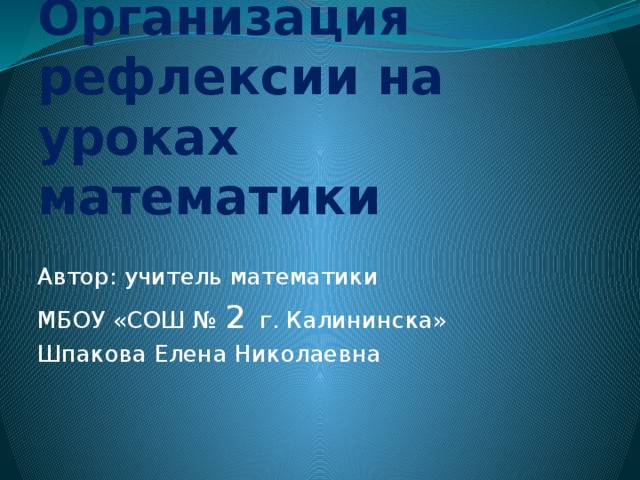 Организация рефлексии на уроках математики Автор: учитель математики МБОУ «СОШ № 2 г. Калининска» Шпакова Елена Николаевна