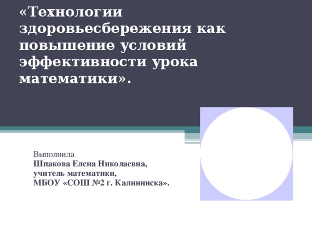 «Технологии здоровьесбережения как повышение условий эффективности урока математики». Выполнила Шпакова Елена Николаевна, учитель математики, МБОУ «СОШ №2 г. Калининска».