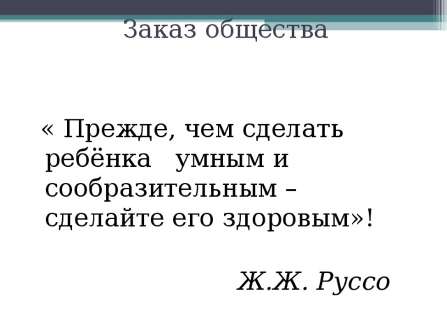 Заказ общества  « Прежде, чем сделать ребёнка умным и сообразительным – сделайте его здоровым»!  Ж.Ж. Руссо