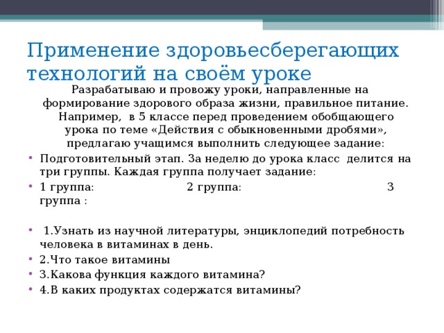 Применение здоровьесберегающих технологий на своём уроке Разрабатываю и провожу уроки, направленные на формирование здорового образа жизни, правильное питание. Например,  в 5 классе перед проведением обобщающего урока по теме «Действия с обыкновенными дробями», предлагаю учащимся выполнить следующее задание: Подготовительный этап. За неделю до урока класс  делится на три группы. Каждая группа получает задание: 1 группа:  2 группа:  3 группа :    1.Узнать из научной литературы, энциклопедий потребность человека в витаминах в день.  2.Что такое витамины 3.Какова функция каждого витамина?  4.В каких продуктах содержатся витамины?   