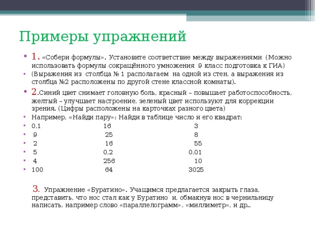 Примеры упражнений 1. «Собери формулы». Установите соответствие между выражениями (Можно использовать формулы сокращённого умножения 9 класс подготовка к ГИА) (Выражения из столбца № 1 располагаем  на одной из стен, а выражения из столбца №2 расположены по другой стене классной комнаты). 2 . Синий цвет снимает головную боль, красный – повышает работоспособность, желтый – улучшает настроение, зеленый цвет используют для коррекции зрения. (Цифры расположены на карточках разного цвета) Например, «Найди пару»: Найди в таблице число и его квадрат: 0,1 16 3  9 25 8  2 16 55  5 0,2 0,01  4 256 10 100 64 3025   3 . Упражнение «Буратино». Учащимся предлагается закрыть глаза, представить, что нос стал как у Буратино  и, обмакнув нос в чернильницу написать, например слово «параллелограмм», «миллиметр», и др..