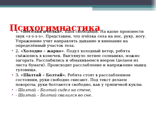 Психогимнастика   1. «Весёлая пчёлка». Вдох свободный. На вдохе произнести звук «з-з-з-з». Представим, что пчёлка села на нос, руку, ногу. Упражнение учит направлять дыхание и внимание на определённый участок тела. 2 . «Холодно – жарко» . Подул холодный ветер, ребята съёжились в комочек. Выглянуло летнее солнышко, можно загорать. Расслабились и обмахиваемся веером (делаем из листа бумаги). Происходит расслабление и напряжение мышц туловища. 3 . «Шалтай – Болтай». Ребята стоят в расслабленном состоянии, руки свободно свисают. Под текст делаем повороты, руки болтаются свободно, как у тряпичной куклы. - Шалтай – Болтай сидел на стене, - Шалтай – Болтай свалился во сне.  