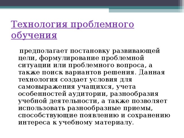 Технология проблемного обучения  предполагает постановку развивающей цели, формулирование проблемной ситуации или проблемного вопроса, а также поиск вариантов решения. Данная технология создает условия для самовыражения учащихся, учета особенностей аудитории, разнообразия учебной деятельности, а также позволяет использовать разнообразные приемы, способствующие появлению и сохранению интереса к учебному материалу.