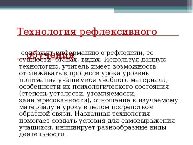 Технология рефлексивного  обучения  содержит информацию о рефлексии, ее сущности, этапах, видах. Используя данную технологию, учитель имеет возможность отслеживать в процессе урока уровень понимания учащимися учебного материала, особенности их психологического состояния (степень усталости, утомляемости, заинтересованности), отношение к изучаемому материалу и уроку в целом посредством обратной связи. Названная технология помогает создать условия для самовыражения учащихся, инициирует разнообразные виды деятельности.