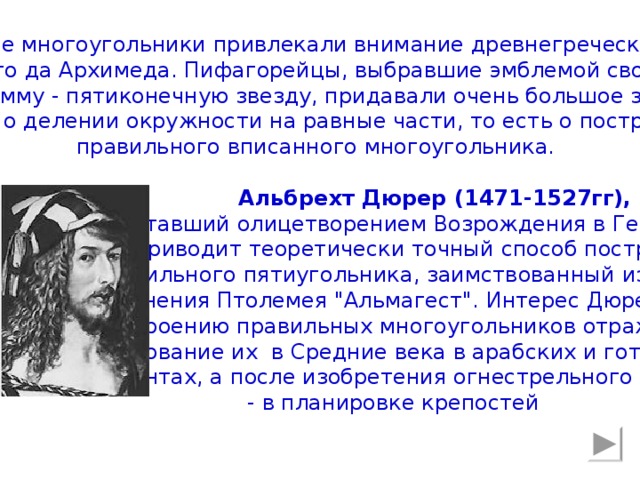 Правильные многоугольники привлекали внимание древнегреческих учёных ещё задолго да Архимеда. Пифагорейцы, выбравшие эмблемой своего союза пентаграмму - пятиконечную звезду, придавали очень большое значение задаче о делении окружности на равные части, то есть о построении правильного вписанного многоугольника.  Альбрехт Дюрер (1471-1527гг),    ставший олицетворением Возрождения в Германии  приводит  теоретически точный способ построения  правильного пятиугольника, заимствованный из великого    сочинения Птолемея 