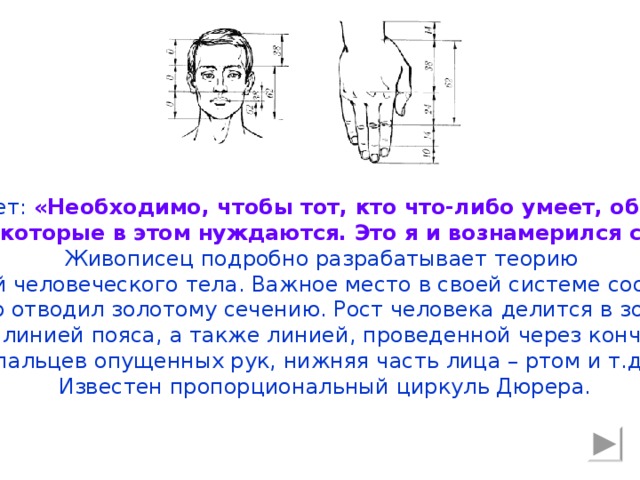 Дюрер пишет: «Необходимо, чтобы тот, кто что-либо умеет, обучил этому других, которые в этом нуждаются. Это я и вознамерился сделать». Живописец подробно разрабатывает теорию пропорций человеческого тела. Важное место в своей системе соотношений Дюрер отводил золотому сечению. Рост человека делится в золотых пропорциях линией пояса, а также линией, проведенной через кончики средних пальцев опущенных рук, нижняя часть лица – ртом и т.д. Известен пропорциональный циркуль Дюрера.