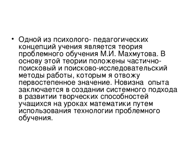 Одной из психолого- педагогических концепций учения является теория проблемного обучения М.И. Махмутова. В основу этой теории положены частично-поисковый и поисково-исследовательский методы работы, которым я отвожу первостепенное значение. Новизна опыта заключается в создании системного подхода в развитии творческих способностей учащихся на уроках математики путем использования технологии проблемного обучения.