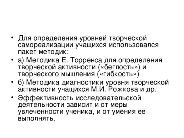 Для определения уровней творческой самореализации учащихся использовался пакет методик: а) Методика Е. Торренса для определения творческой активности («беглость») и творческого мышления («гибкость») б) Методика диагностики уровня творческой активности учащихся М.И. Рожкова и др. Эффективность исследовательской деятельности зависит и от меры увлеченности ученика, и от умения ее выполнять.