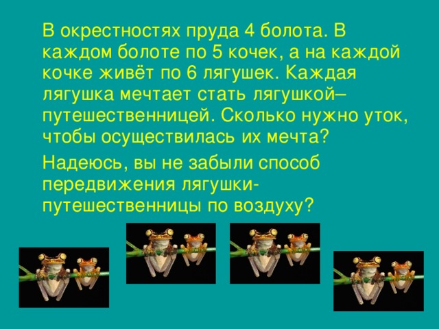 В окрестностях пруда 4 болота. В каждом болоте по 5 кочек, а на каждой кочке живёт по 6 лягушек. Каждая лягушка мечтает стать лягушкой–путешественницей. Сколько нужно уток, чтобы осуществилась их мечта?  Надеюсь, вы не забыли способ передвижения лягушки-путешественницы по воздуху?