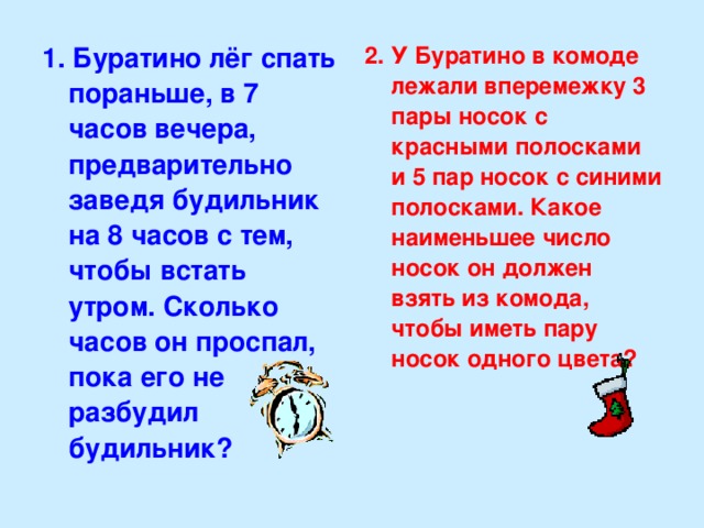 1. Буратино лёг спать пораньше, в 7 часов вечера, предварительно заведя будильник на 8 часов с тем, чтобы встать утром. Сколько часов он проспал, пока его не разбудил будильник? 2. У Буратино в комоде лежали вперемежку 3 пары носок с красными полосками и 5 пар носок с синими полосками. Какое наименьшее число носок он должен взять из комода, чтобы иметь пару носок одного цвета?