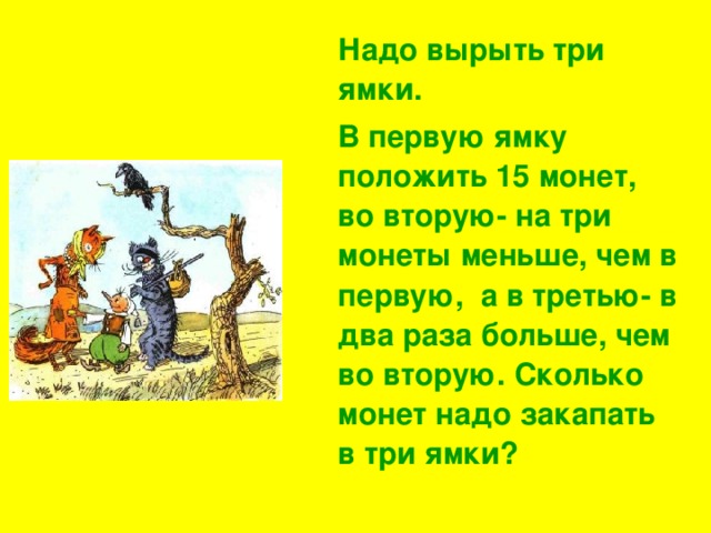 Надо вырыть три ямки.  В первую ямку положить 15 монет, во вторую- на три монеты меньше, чем в первую, а в третью- в два раза больше, чем во вторую. Сколько монет надо закапать в три ямки?