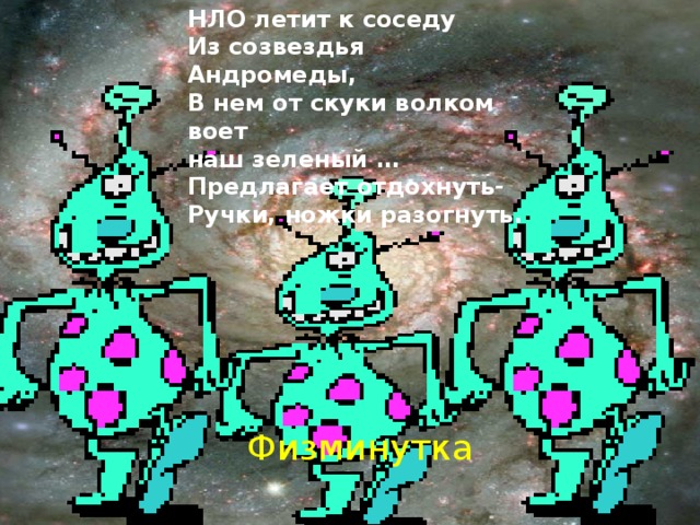 НЛО летит к соседу  Из созвездья Андромеды,  В нем от скуки волком воет  наш зеленый … Предлагает отдохнуть- Ручки, ножки разогнуть. Физминутка