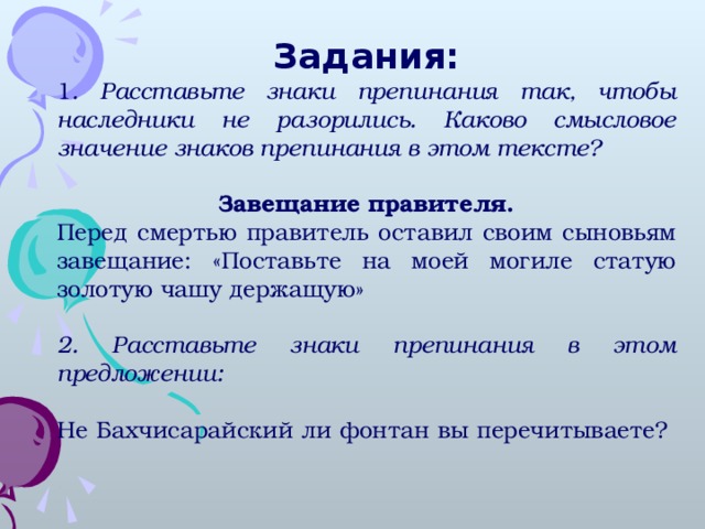 Задания: 1 . Расставьте знаки препинания так, чтобы наследники не разорились. Каково смысловое значение знаков препинания в этом тексте?  Завещание правителя. Перед смертью правитель оставил своим сыновьям завещание: «Поставьте на моей могиле статую золотую чашу держащую» 2. Расставьте знаки препинания в этом предложении: Не Бахчисарайский ли фонтан вы перечитываете?