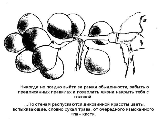 Никогда не поздно выйти за рамки обыденности, забыть о предписанных правилах и позволить жизни накрыть тебя с головой. … По стенам распускаются диковинной красоты цветы, вспыхивающие, словно сухая трава, от очередного изысканного «па» кисти.