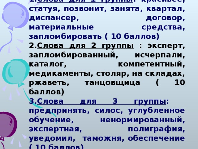 Слова для 1 группы : красивее, статуя, позвонит, занята, квартал, диспансер, договор, материальные средства, запломбировать ( 10 баллов) Слова для 1 группы : красивее, статуя, позвонит, занята, квартал, диспансер, договор, материальные средства, запломбировать ( 10 баллов) Слова для 2 группы : эксперт, запломбированный, исчерпали, каталог, компетентный, медикаменты, столяр, на складах, ржаветь, танцовщица ( 10 баллов) Слова для 2 группы : эксперт, запломбированный, исчерпали, каталог, компетентный, медикаменты, столяр, на складах, ржаветь, танцовщица ( 10 баллов) Слова для 3 группы : предпринять, силос, углубленное обучение, ненормированный, экспертная, полиграфия, уведомил, таможня, обеспечение ( 10 баллов) Слова для 3 группы