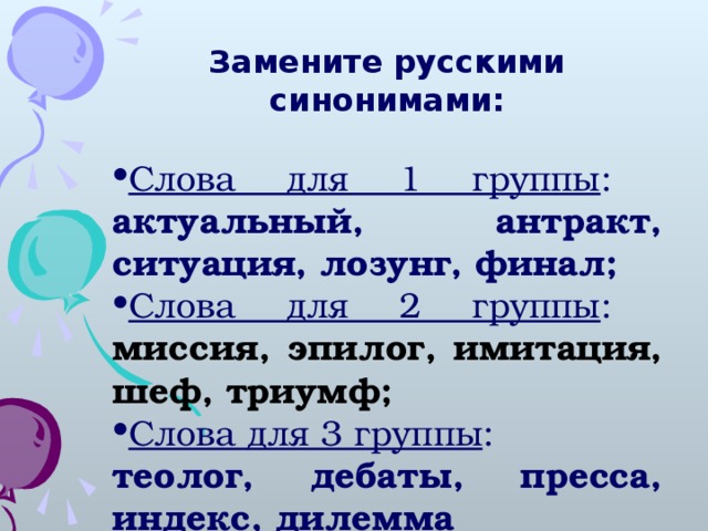 Замените русскими синонимами:  Слова для 1 группы : актуальный, антракт, ситуация, лозунг, финал; Слова для 2 группы : миссия, эпилог, имитация, шеф, триумф; Слова для 3 группы : теолог, дебаты, пресса, индекс, дилемма