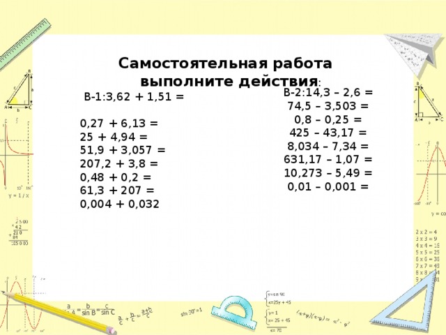 Самостоятельная работа  выполните действия :  В-1:3,62 + 1,51 = 0,27 + 6,13 = 25 + 4,94 = 51,9 + 3,057 = 207,2 + 3,8 = 0,48 + 0,2 = 61,3 + 207 = 0,004 + 0,032 В-2:14,3 – 2,6 = 74,5 – 3,503 = 0,8 – 0,25 = 425 – 43,17 = 8,034 – 7,34 = 631,17 – 1,07 = 10,273 – 5,49 = 0,01 – 0,001 =