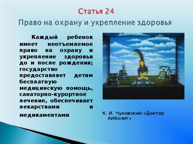      Каждый ребенок имеет неотъемлемое право на охрану и укрепление здоровья до и после рождения; государство предоставляет детям бесплатную медицинскую помощь, санаторно-курортное лечение, обеспечивает лекарствами и медикаментами     К. И. Чуковский «Доктор Айболит»