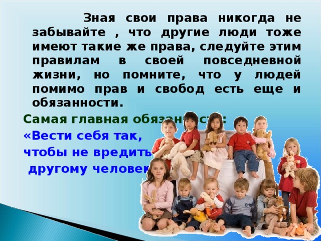 Зная свои права никогда не забывайте , что другие люди тоже имеют такие же права, следуйте этим правилам в своей повседневной жизни, но помните, что у людей помимо прав и свобод есть еще и обязанности.  Самая главная обязанность: «Вести себя так, чтобы не вредить  другому человеку».