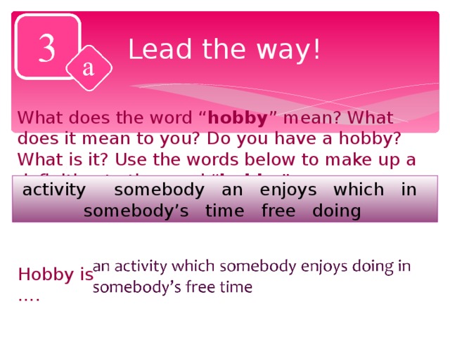 Lead the way! What does the word “ hobby ” mean? What does it mean to you? Do you have a hobby? What is it? Use the words below to make up a definition to the word “ hobby ”. activity somebody an enjoys which in somebody’s time free doing Hobby is ….