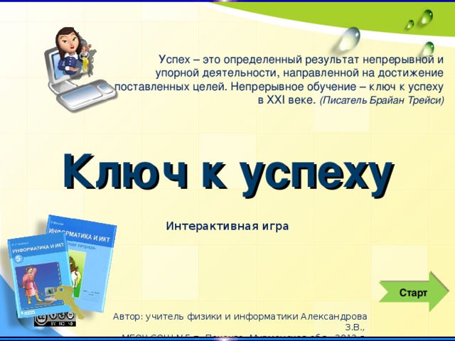 Успех – это определенный результат непрерывной и упорной деятельности, направленной на достижение поставленных целей. Непрерывное обучение – ключ к успеху в ХХI веке. (Писатель Брайан Трейси) Ключ к успеху Интерактивная игра Старт Автор: учитель физики и информатики Александрова З.В., МБОУ СОШ №5 п. Печенга, Мурманская обл., 2012 г.