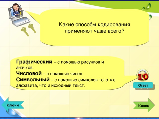 10 Какие способы кодирования применяют чаще всего? Графический  – с помощью рисунков и значков. Числовой – с помощью чисел. Символьный – с помощью символов того же алфавита, что и исходный текст. Ответ  Ключи  Конец