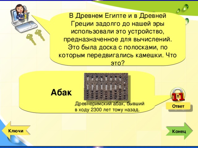 11 В Древнем Египте и в Древней Греции задолго до нашей эры использовали это устройство, предназначенное для вычислений. Это была доска с полосками, по которым передвигались камешки. Что это?  Абак Древнеримский абак, бывший в ходу 2300 лет тому назад. Ответ  Ключи  Конец