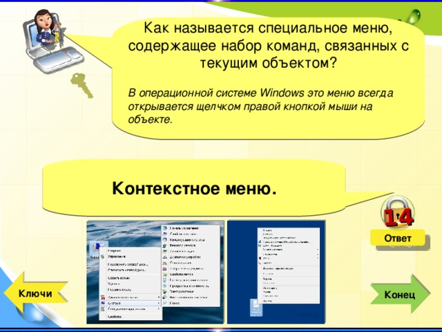14 Как называется специальное меню, содержащее набор команд, связанных с текущим объектом? В операционной системе Windows это меню всегда открывается щелчком правой кнопкой мыши на объекте.  Контекстное меню. Ответ  Ключи  Конец