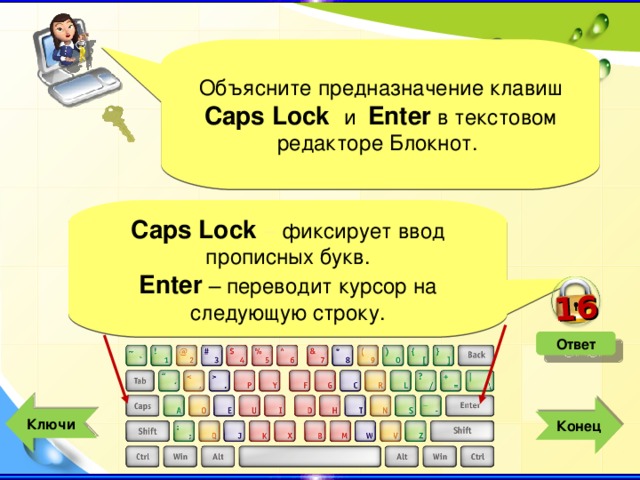 16 Объясните предназначение клавиш Caps Lock  и Enter в текстовом редакторе Блокнот. Caps Lock – фиксирует ввод прописных букв. Enter – переводит курсор на следующую строку. Ответ  Ключи  Конец