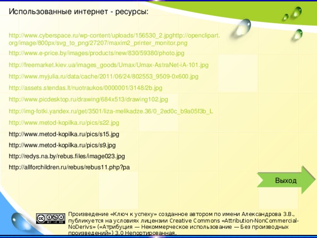 Использованные интернет - ресурсы: http://www.cyberspace.ru/wp-content/uploads/156530_2.jpghttp://openclipart.org/image/800px/svg_to_png/27207/maxim2_printer_monitor.png http://www.e-price.by/images/products/new/830/59380/photo.jpg http://freemarket.kiev.ua/images_goods/Umax/Umax-AstraNet-iA-101.jpg http://www.myjulia.ru/data/cache/2011/06/24/802553_9509-0x600.jpg http://assets.stendas.lt/nuotraukos/0000001/3148/2b.jpg http://www.picdesktop.ru/drawing/684x513/drawing102.jpg http://img-fotki.yandex.ru/get/3501/liza-melikadze.36/0_2ed0c_b9a05f3b_L http://www.metod-kopilka.ru/pics/s22.jpg http://www.metod-kopilka.ru/pics/s15.jpg http://www.metod-kopilka.ru/pics/s9.jpg http://redys.na.by/rebus.files/image023.jpg http://allforchildren.ru/rebus/rebus11.php?pa Выход Произведение «Ключ к успеху» созданное автором по имени Александрова З.В., публикуется на условиях лицензии Creative Commons «Attribution-NonCommercial-NoDerivs» («Атрибуция — Некоммерческое использование — Без производных произведений») 3.0 Непортированная.