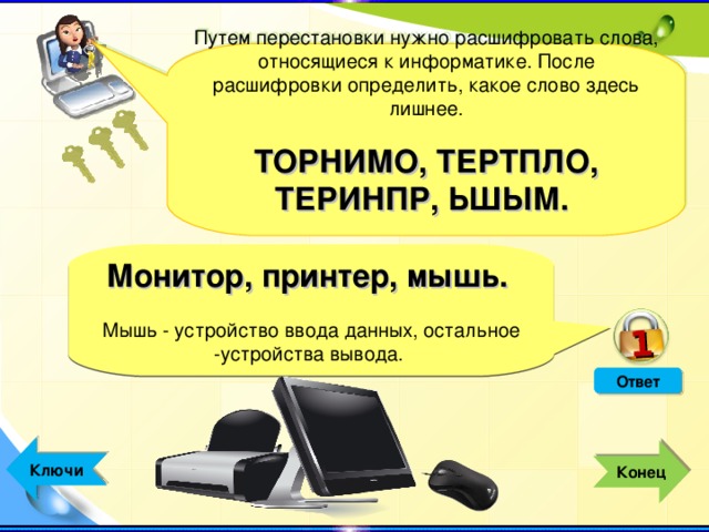 1 Путем перестановки нужно расшифровать слова, относящиеся к информатике. После расшифровки определить, какое слово здесь лишнее. ТОРНИМО, ТЕРТПЛО, ТЕРИНПР, ЬШЫМ.  Монитор, принтер, мышь. Мышь - устройство ввода данных, остальное -устройства вывода.  Ответ  Ключи  Конец