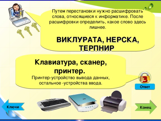 3 Путем перестановки нужно расшифровать слова, относящиеся к информатике. После расшифровки определить, какое слово здесь лишнее. ВИКЛУРАТА, НЕРСКА, ТЕРПНИР Клавиатура, сканер, принтер. . Принтер-устройство вывода данных, остальное -устройства ввода. Ответ  Ключи  Конец