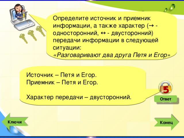 5 Определите источник и приемник информации, а также характер (→ - односторонний, ↔ - двусторонний) передачи информации в следующей ситуации: «Разговаривают два друга Петя и Егор» Источник – Петя и Егор. Приемник – Петя и Егор. Характер передачи – двусторонний. Ответ  Ключи  Конец