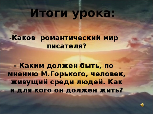 Итоги урока: - Каков романтический мир писателя?  - Каким должен быть, по мнению М.Горького, человек, живущий среди людей. Как и для кого он должен жить?