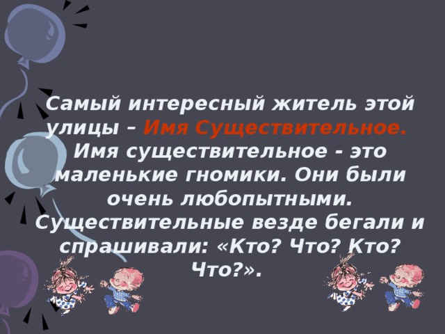 Самый интересный житель этой улицы – Имя Существительное.  Имя существительное - это маленькие гномики. Они были очень любопытными. Существительные везде бегали и спрашивали: «Кто? Что? Кто? Что?».