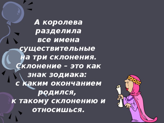 А королева разделила все имена существительные на три склонения. Склонение – это как знак зодиака: с каким окончанием родился, к такому склонению и относишься.