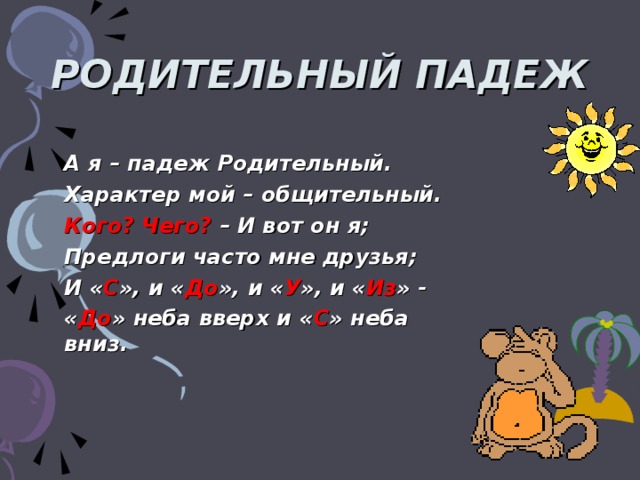 РОДИТЕЛЬНЫЙ ПАДЕЖ А я – падеж Родительный. Характер мой – общительный. Кого? Чего? – И вот он я; Предлоги часто мне друзья; И « С », и « До », и « У », и « Из » - « До » неба вверх и « С » неба вниз.