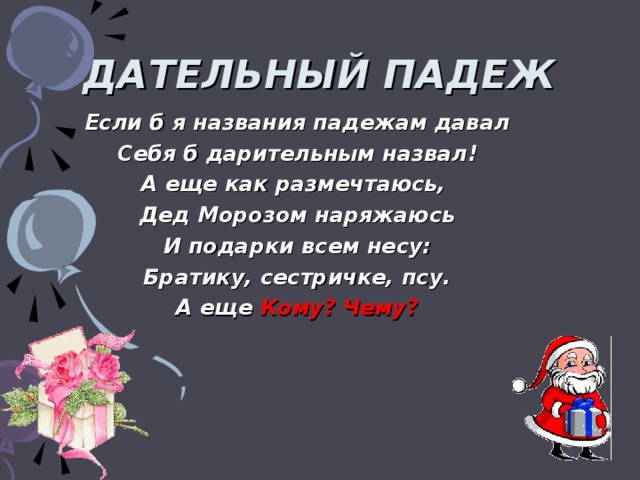 ДАТЕЛЬНЫЙ ПАДЕЖ Если б я названия падежам давал Себя б дарительным назвал! А еще как размечтаюсь, Дед Морозом наряжаюсь И подарки всем несу: Братику, сестричке, псу. А еще Кому? Чему?