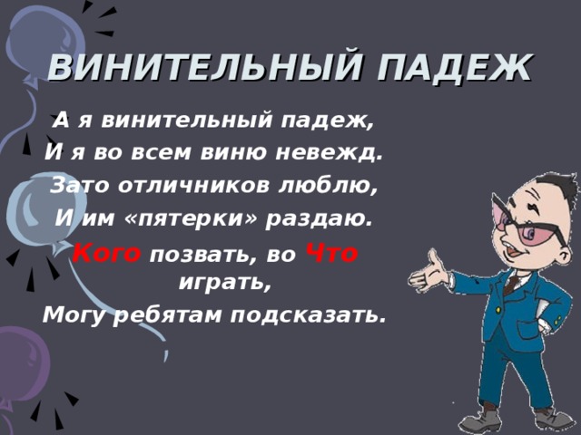 ВИНИТЕЛЬНЫЙ ПАДЕЖ А я винительный падеж, И я во всем виню невежд. Зато отличников люблю, И им «пятерки» раздаю. Кого позвать, во Что играть, Могу ребятам подсказать.